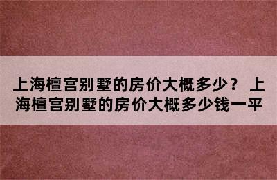 上海檀宫别墅的房价大概多少？ 上海檀宫别墅的房价大概多少钱一平